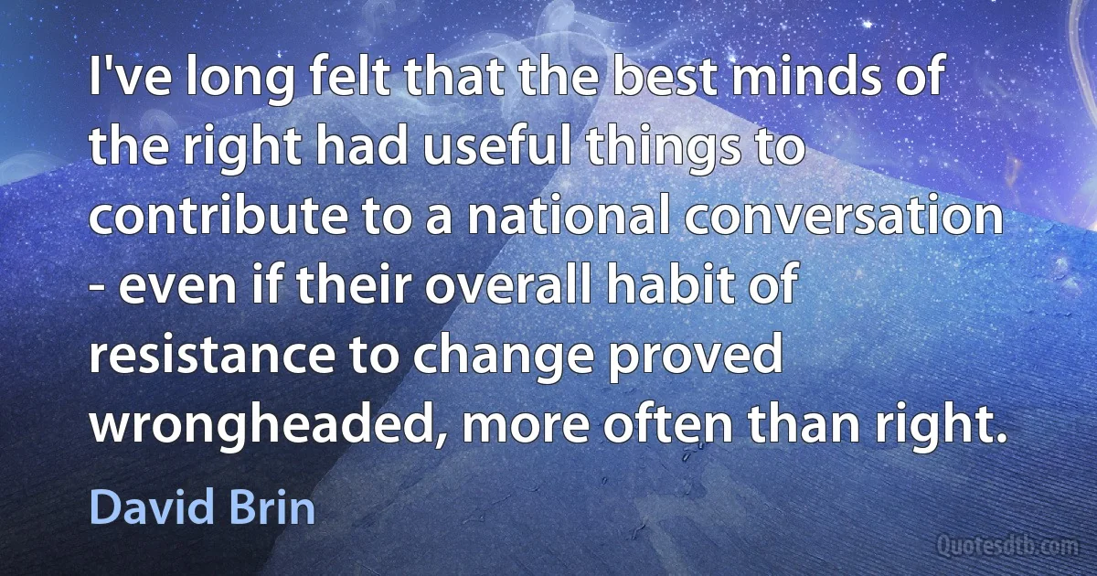 I've long felt that the best minds of the right had useful things to contribute to a national conversation - even if their overall habit of resistance to change proved wrongheaded, more often than right. (David Brin)