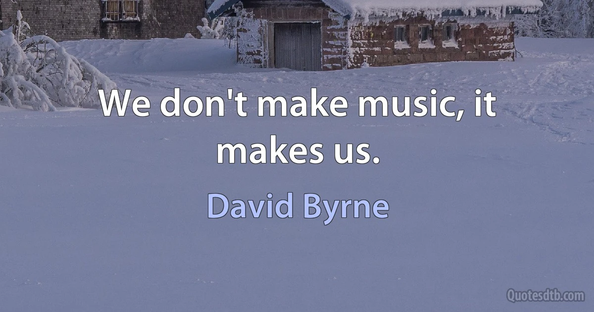 We don't make music, it makes us. (David Byrne)