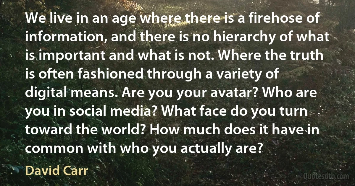 We live in an age where there is a firehose of information, and there is no hierarchy of what is important and what is not. Where the truth is often fashioned through a variety of digital means. Are you your avatar? Who are you in social media? What face do you turn toward the world? How much does it have in common with who you actually are? (David Carr)