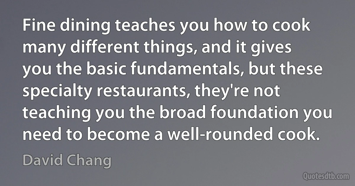 Fine dining teaches you how to cook many different things, and it gives you the basic fundamentals, but these specialty restaurants, they're not teaching you the broad foundation you need to become a well-rounded cook. (David Chang)