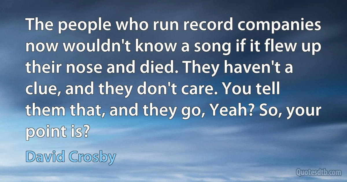 The people who run record companies now wouldn't know a song if it flew up their nose and died. They haven't a clue, and they don't care. You tell them that, and they go, Yeah? So, your point is? (David Crosby)