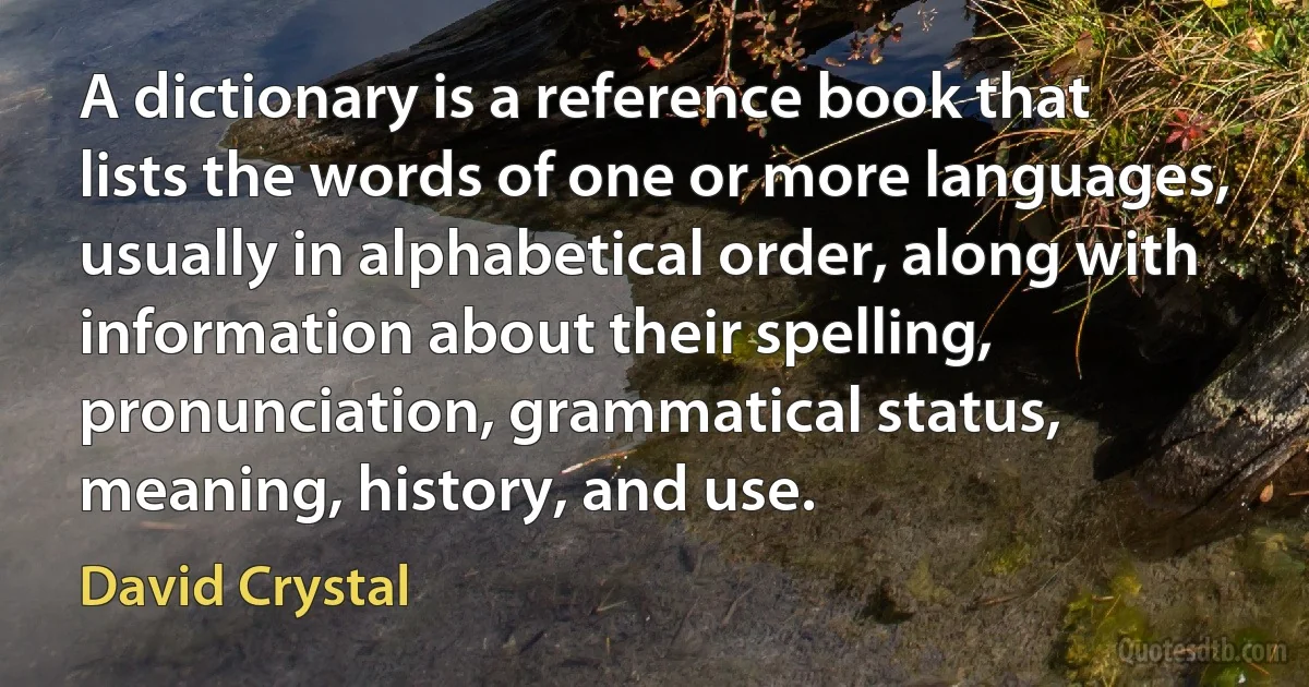 A dictionary is a reference book that lists the words of one or more languages, usually in alphabetical order, along with information about their spelling, pronunciation, grammatical status, meaning, history, and use. (David Crystal)