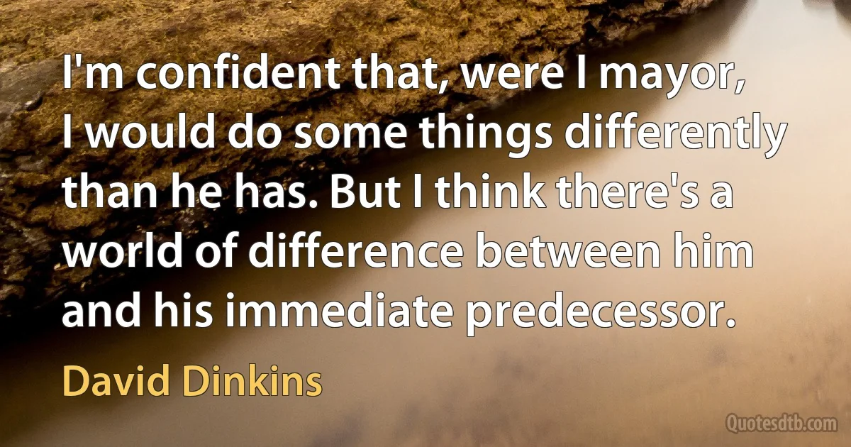 I'm confident that, were I mayor, I would do some things differently than he has. But I think there's a world of difference between him and his immediate predecessor. (David Dinkins)