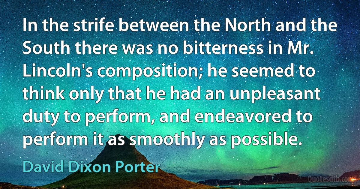 In the strife between the North and the South there was no bitterness in Mr. Lincoln's composition; he seemed to think only that he had an unpleasant duty to perform, and endeavored to perform it as smoothly as possible. (David Dixon Porter)