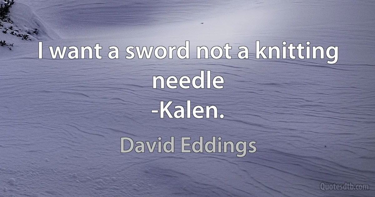 I want a sword not a knitting needle
-Kalen. (David Eddings)