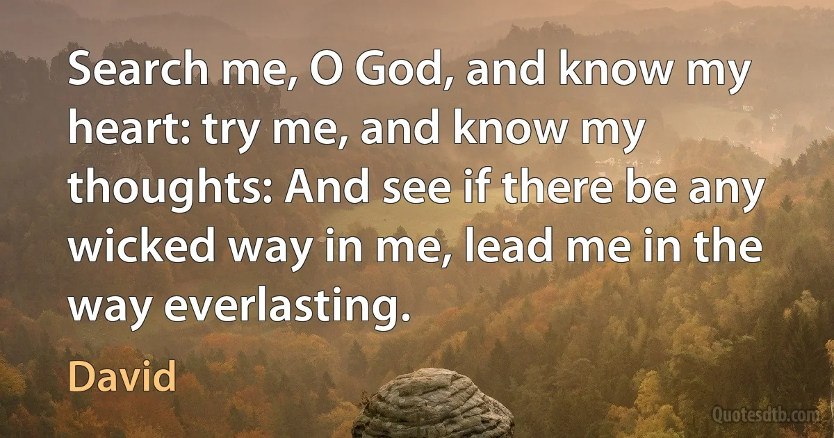 Search me, O God, and know my heart: try me, and know my thoughts: And see if there be any wicked way in me, lead me in the way everlasting. (David)