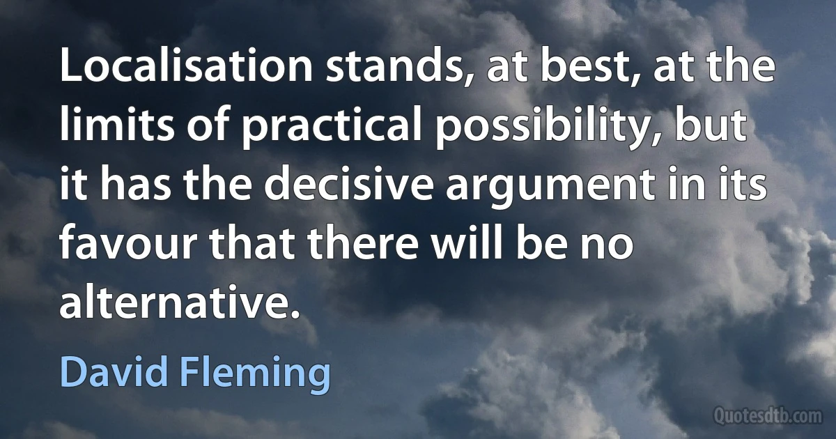 Localisation stands, at best, at the limits of practical possibility, but it has the decisive argument in its favour that there will be no alternative. (David Fleming)