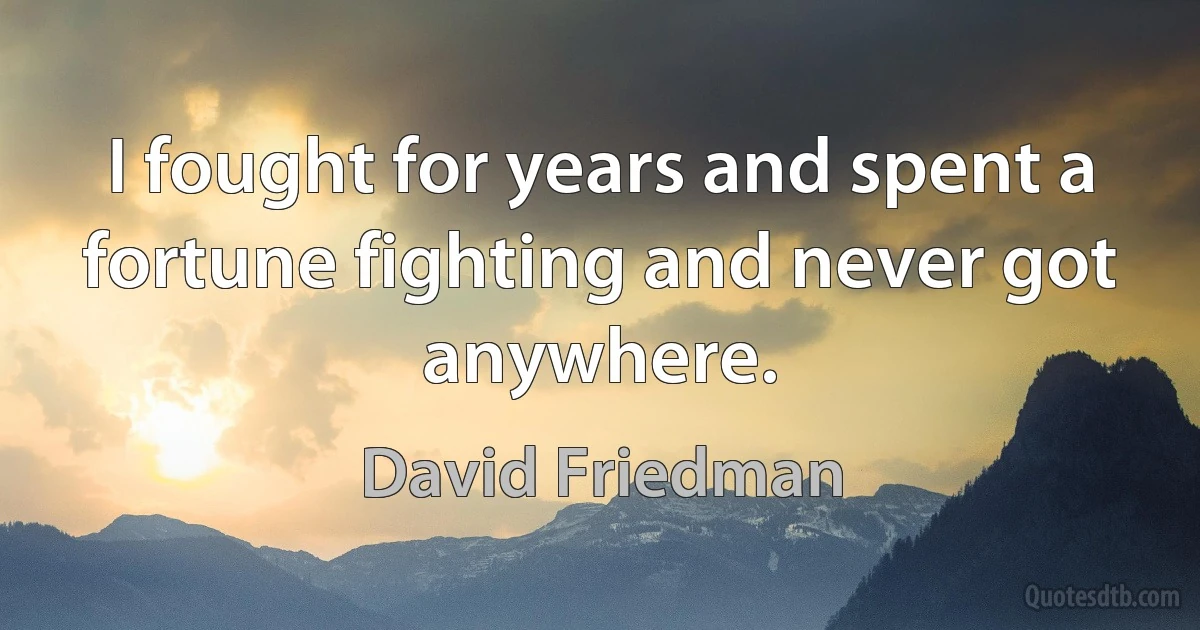 I fought for years and spent a fortune fighting and never got anywhere. (David Friedman)