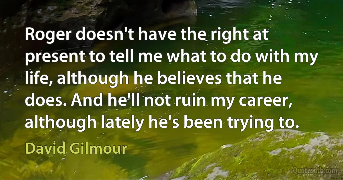 Roger doesn't have the right at present to tell me what to do with my life, although he believes that he does. And he'll not ruin my career, although lately he's been trying to. (David Gilmour)
