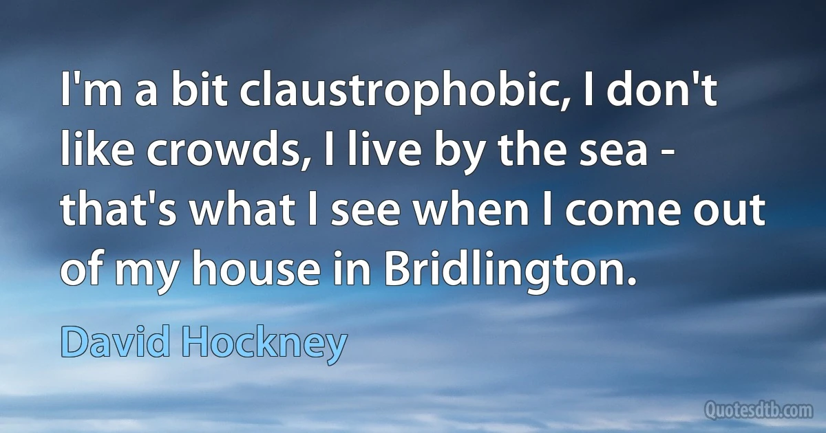 I'm a bit claustrophobic, I don't like crowds, I live by the sea - that's what I see when I come out of my house in Bridlington. (David Hockney)