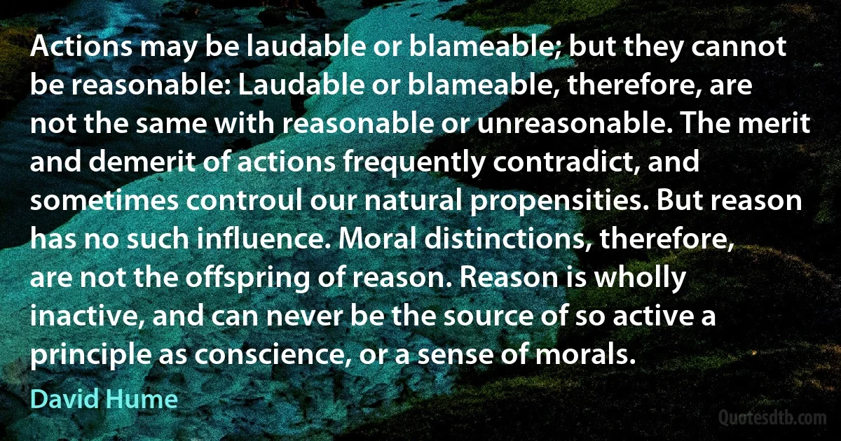 Actions may be laudable or blameable; but they cannot be reasonable: Laudable or blameable, therefore, are not the same with reasonable or unreasonable. The merit and demerit of actions frequently contradict, and sometimes controul our natural propensities. But reason has no such influence. Moral distinctions, therefore, are not the offspring of reason. Reason is wholly inactive, and can never be the source of so active a principle as conscience, or a sense of morals. (David Hume)