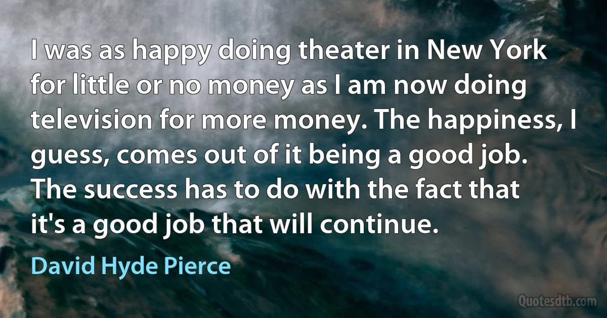 I was as happy doing theater in New York for little or no money as I am now doing television for more money. The happiness, I guess, comes out of it being a good job. The success has to do with the fact that it's a good job that will continue. (David Hyde Pierce)