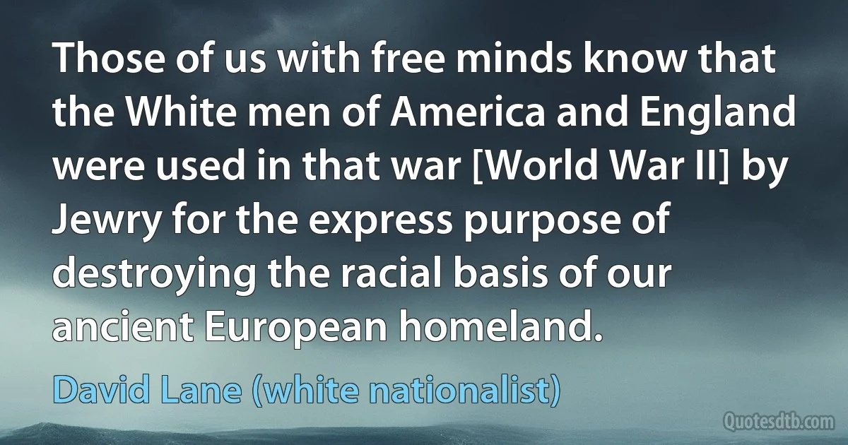 Those of us with free minds know that the White men of America and England were used in that war [World War II] by Jewry for the express purpose of destroying the racial basis of our ancient European homeland. (David Lane (white nationalist))