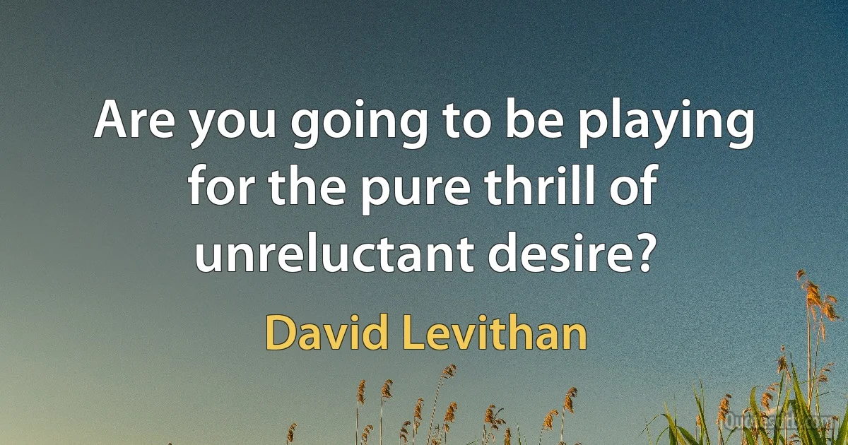 Are you going to be playing for the pure thrill of unreluctant desire? (David Levithan)