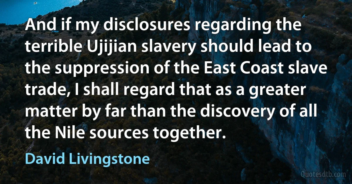 And if my disclosures regarding the terrible Ujijian slavery should lead to the suppression of the East Coast slave trade, I shall regard that as a greater matter by far than the discovery of all the Nile sources together. (David Livingstone)