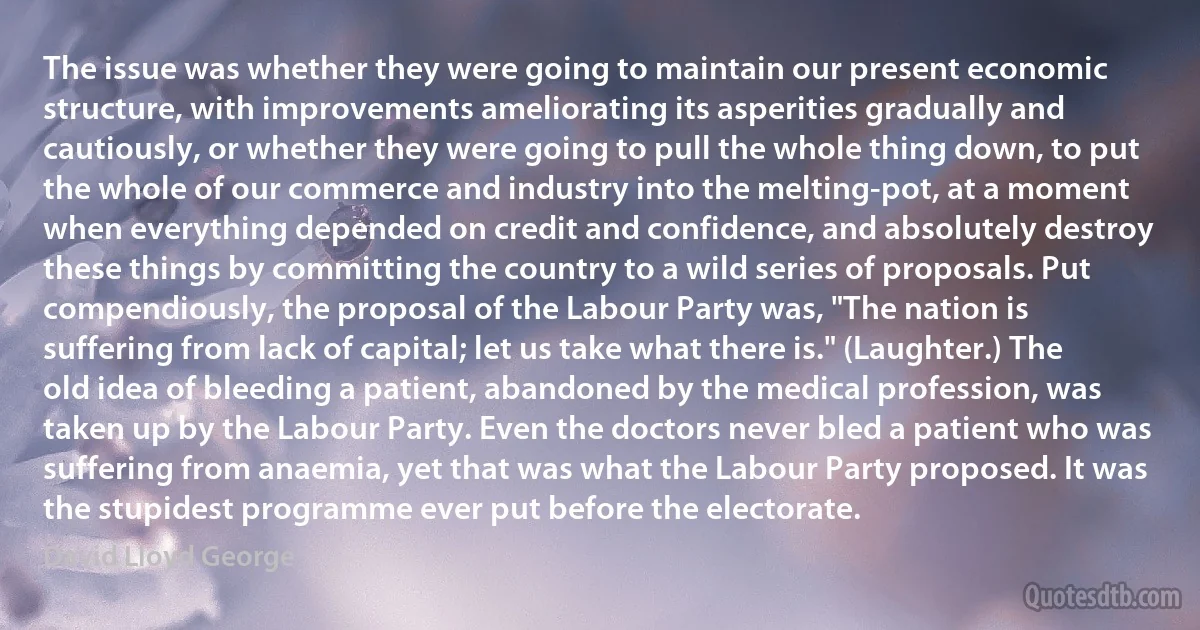 The issue was whether they were going to maintain our present economic structure, with improvements ameliorating its asperities gradually and cautiously, or whether they were going to pull the whole thing down, to put the whole of our commerce and industry into the melting-pot, at a moment when everything depended on credit and confidence, and absolutely destroy these things by committing the country to a wild series of proposals. Put compendiously, the proposal of the Labour Party was, "The nation is suffering from lack of capital; let us take what there is." (Laughter.) The old idea of bleeding a patient, abandoned by the medical profession, was taken up by the Labour Party. Even the doctors never bled a patient who was suffering from anaemia, yet that was what the Labour Party proposed. It was the stupidest programme ever put before the electorate. (David Lloyd George)