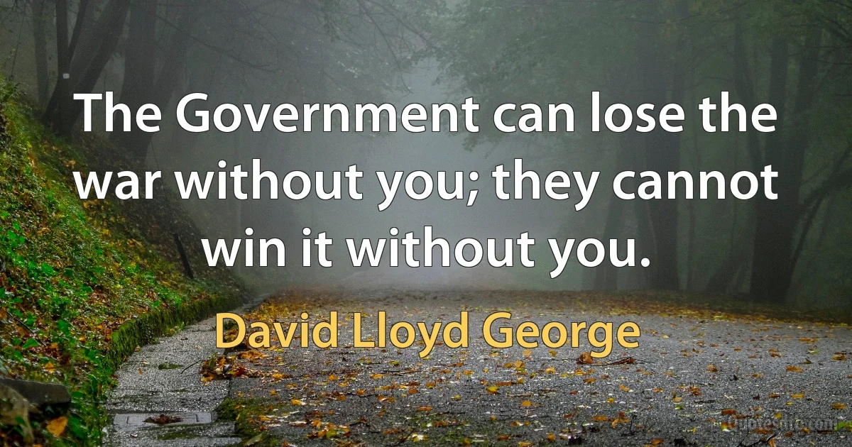 The Government can lose the war without you; they cannot win it without you. (David Lloyd George)