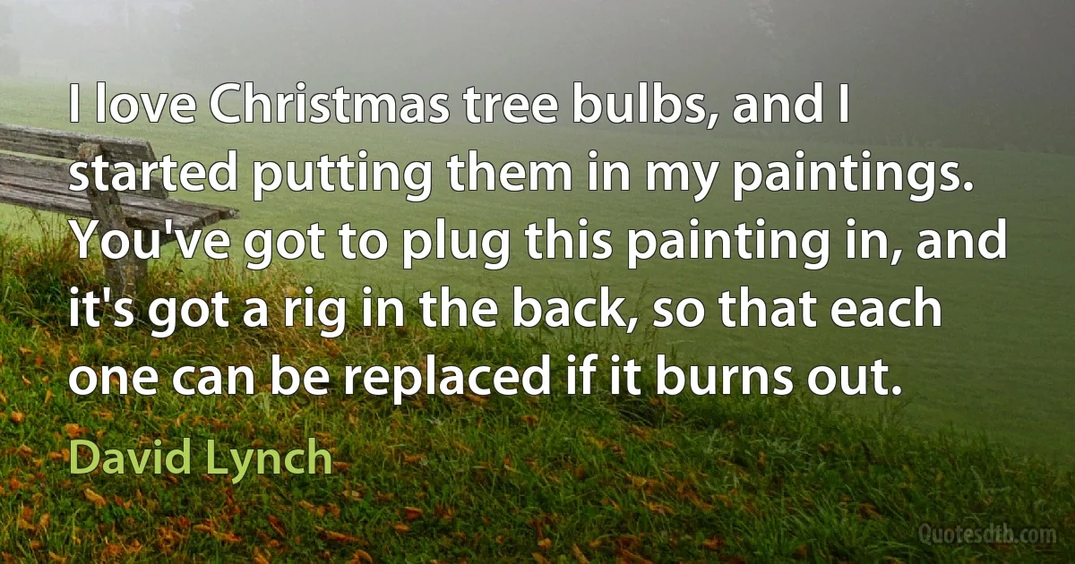 I love Christmas tree bulbs, and I started putting them in my paintings. You've got to plug this painting in, and it's got a rig in the back, so that each one can be replaced if it burns out. (David Lynch)