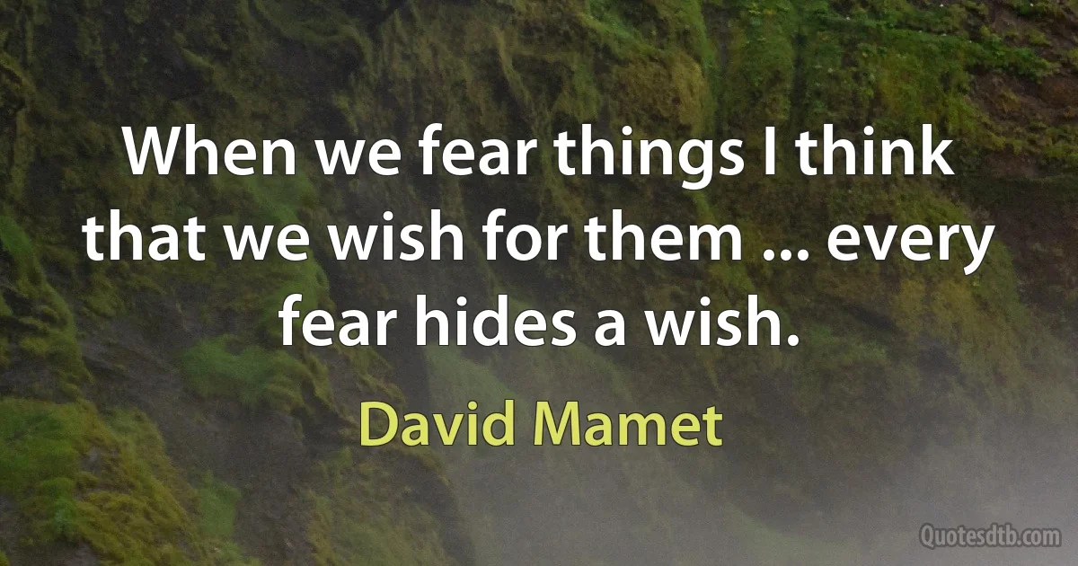 When we fear things I think that we wish for them ... every fear hides a wish. (David Mamet)