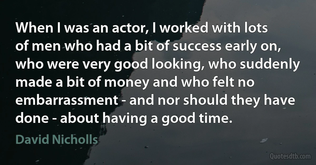 When I was an actor, I worked with lots of men who had a bit of success early on, who were very good looking, who suddenly made a bit of money and who felt no embarrassment - and nor should they have done - about having a good time. (David Nicholls)