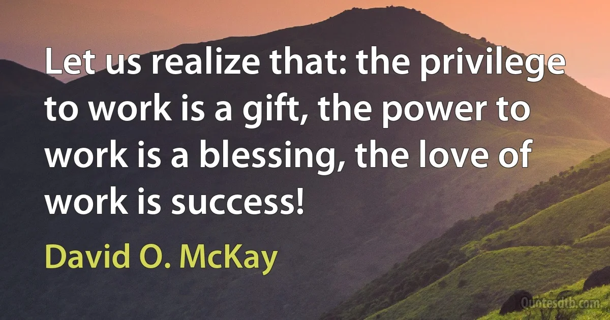 Let us realize that: the privilege to work is a gift, the power to work is a blessing, the love of work is success! (David O. McKay)