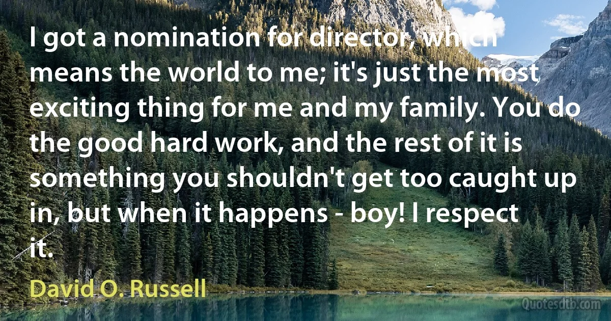 I got a nomination for director, which means the world to me; it's just the most exciting thing for me and my family. You do the good hard work, and the rest of it is something you shouldn't get too caught up in, but when it happens - boy! I respect it. (David O. Russell)