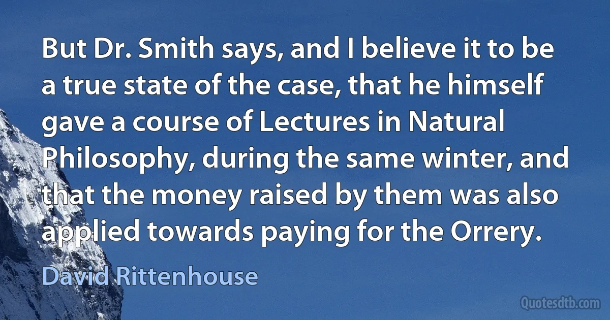 But Dr. Smith says, and I believe it to be a true state of the case, that he himself gave a course of Lectures in Natural Philosophy, during the same winter, and that the money raised by them was also applied towards paying for the Orrery. (David Rittenhouse)