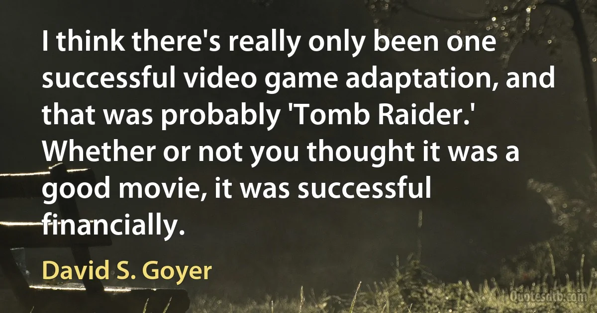 I think there's really only been one successful video game adaptation, and that was probably 'Tomb Raider.' Whether or not you thought it was a good movie, it was successful financially. (David S. Goyer)