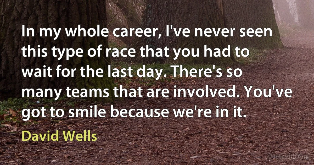 In my whole career, I've never seen this type of race that you had to wait for the last day. There's so many teams that are involved. You've got to smile because we're in it. (David Wells)