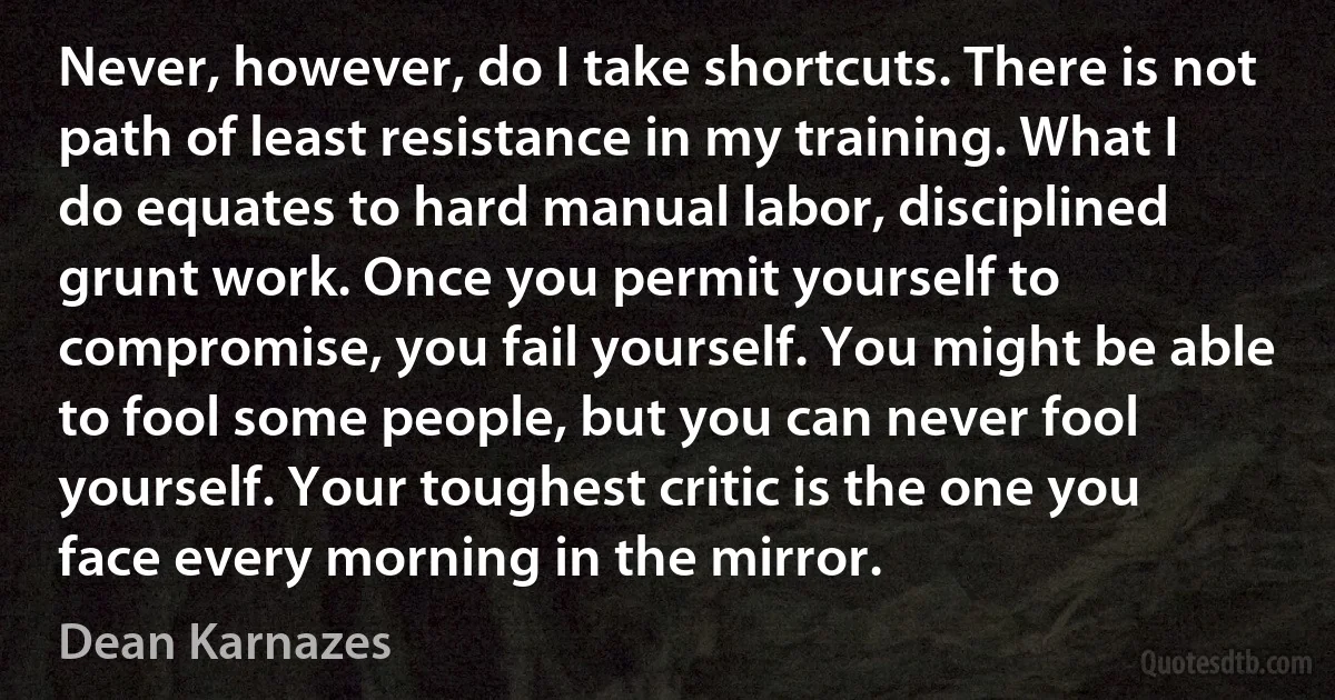 Never, however, do I take shortcuts. There is not path of least resistance in my training. What I do equates to hard manual labor, disciplined grunt work. Once you permit yourself to compromise, you fail yourself. You might be able to fool some people, but you can never fool yourself. Your toughest critic is the one you face every morning in the mirror. (Dean Karnazes)