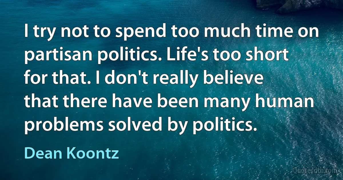 I try not to spend too much time on partisan politics. Life's too short for that. I don't really believe that there have been many human problems solved by politics. (Dean Koontz)