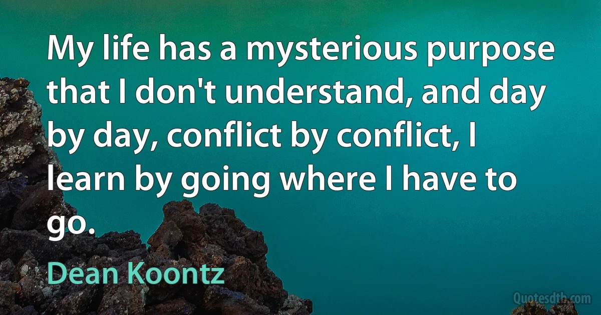 My life has a mysterious purpose that I don't understand, and day by day, conflict by conflict, I learn by going where I have to go. (Dean Koontz)