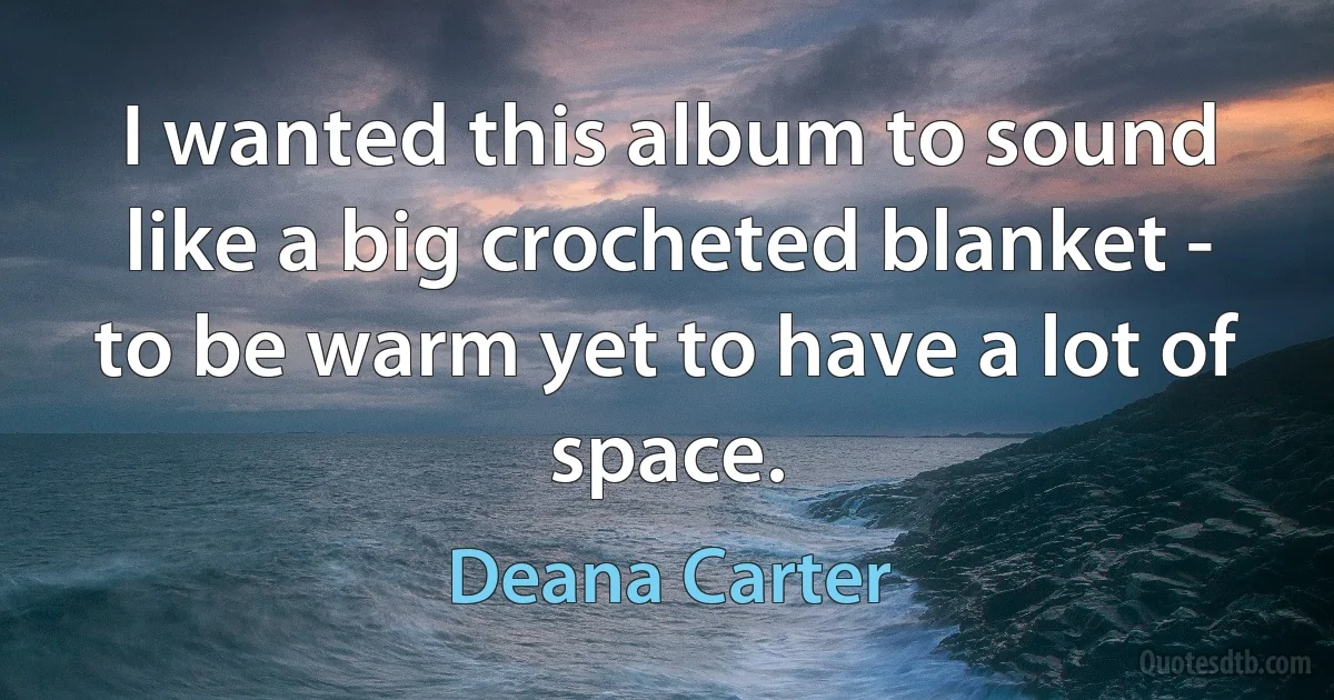 I wanted this album to sound like a big crocheted blanket - to be warm yet to have a lot of space. (Deana Carter)