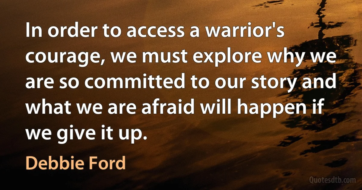 In order to access a warrior's courage, we must explore why we are so committed to our story and what we are afraid will happen if we give it up. (Debbie Ford)