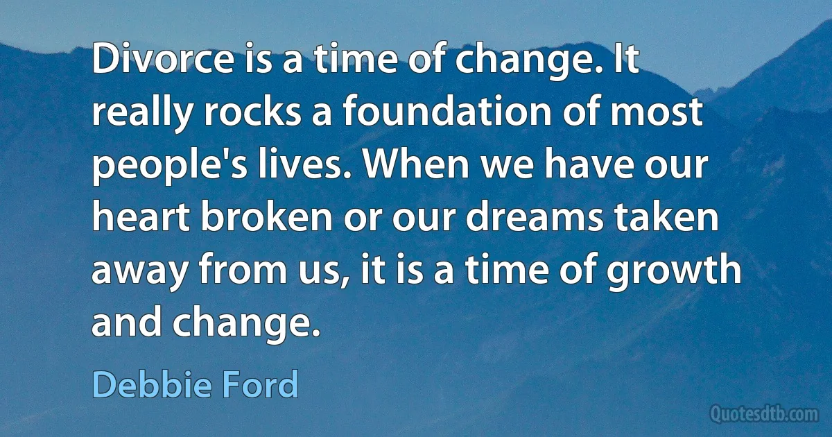 Divorce is a time of change. It really rocks a foundation of most people's lives. When we have our heart broken or our dreams taken away from us, it is a time of growth and change. (Debbie Ford)