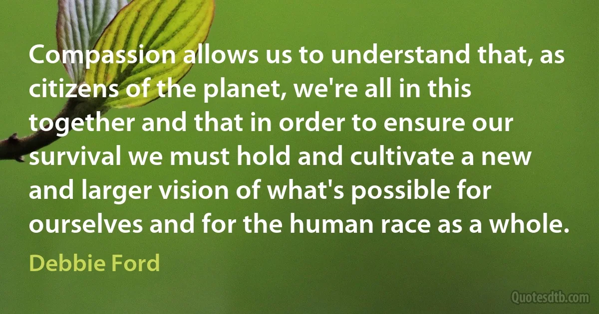 Compassion allows us to understand that, as citizens of the planet, we're all in this together and that in order to ensure our survival we must hold and cultivate a new and larger vision of what's possible for ourselves and for the human race as a whole. (Debbie Ford)