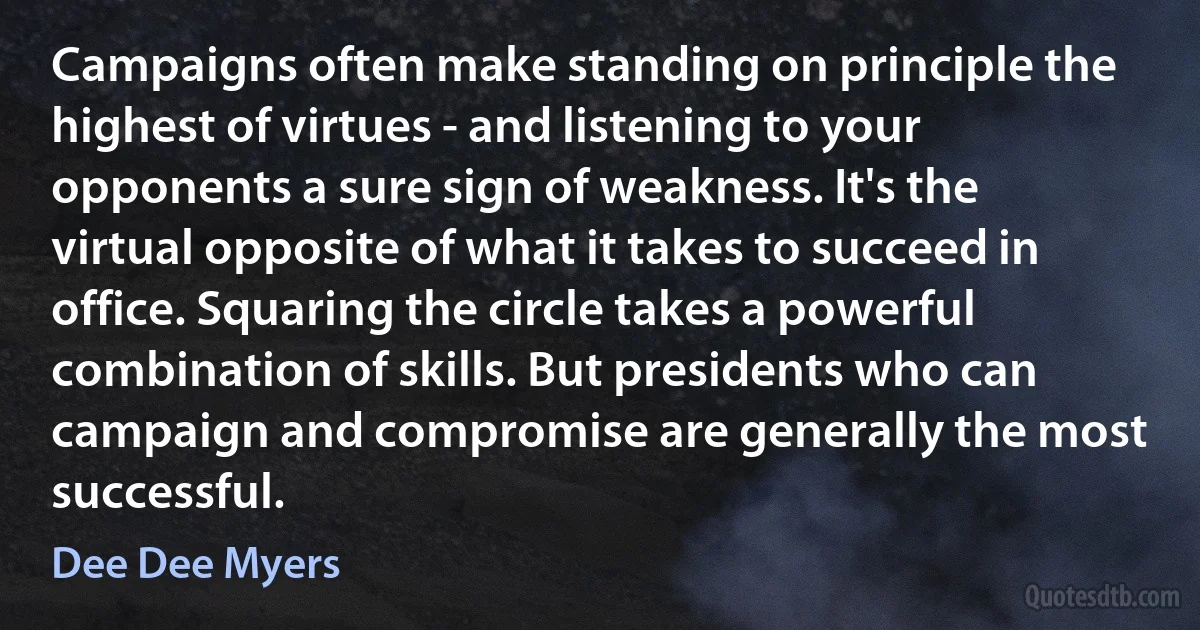 Campaigns often make standing on principle the highest of virtues - and listening to your opponents a sure sign of weakness. It's the virtual opposite of what it takes to succeed in office. Squaring the circle takes a powerful combination of skills. But presidents who can campaign and compromise are generally the most successful. (Dee Dee Myers)