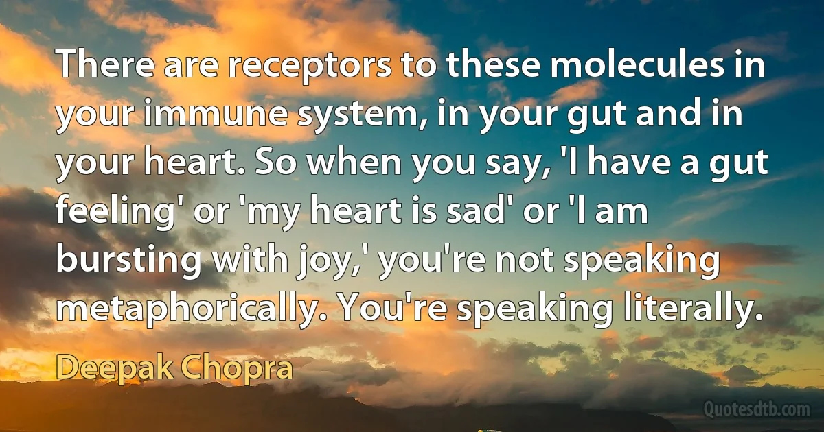 There are receptors to these molecules in your immune system, in your gut and in your heart. So when you say, 'I have a gut feeling' or 'my heart is sad' or 'I am bursting with joy,' you're not speaking metaphorically. You're speaking literally. (Deepak Chopra)