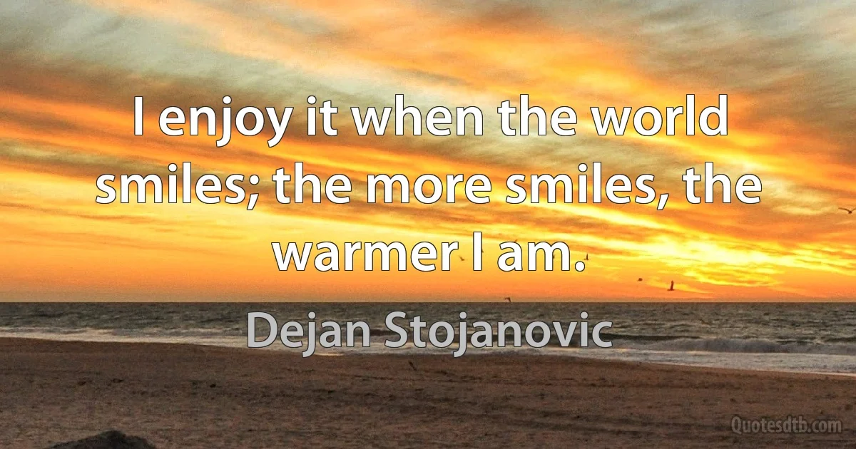 I enjoy it when the world smiles; the more smiles, the warmer I am. (Dejan Stojanovic)