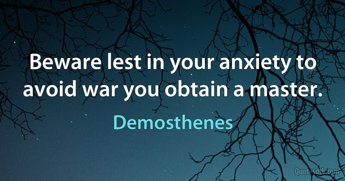 Beware lest in your anxiety to avoid war you obtain a master. (Demosthenes)