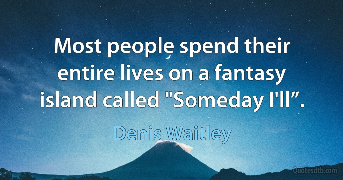 Most people spend their entire lives on a fantasy island called "Someday I'll”. (Denis Waitley)