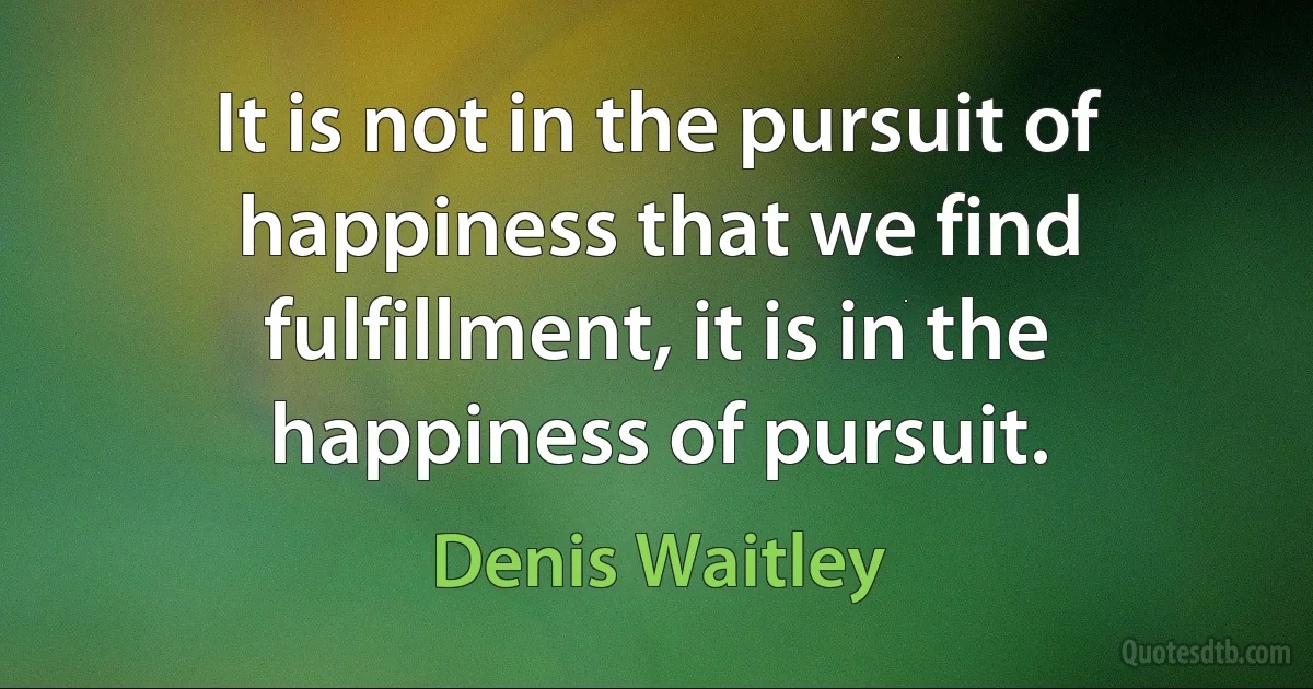 It is not in the pursuit of happiness that we find fulfillment, it is in the happiness of pursuit. (Denis Waitley)