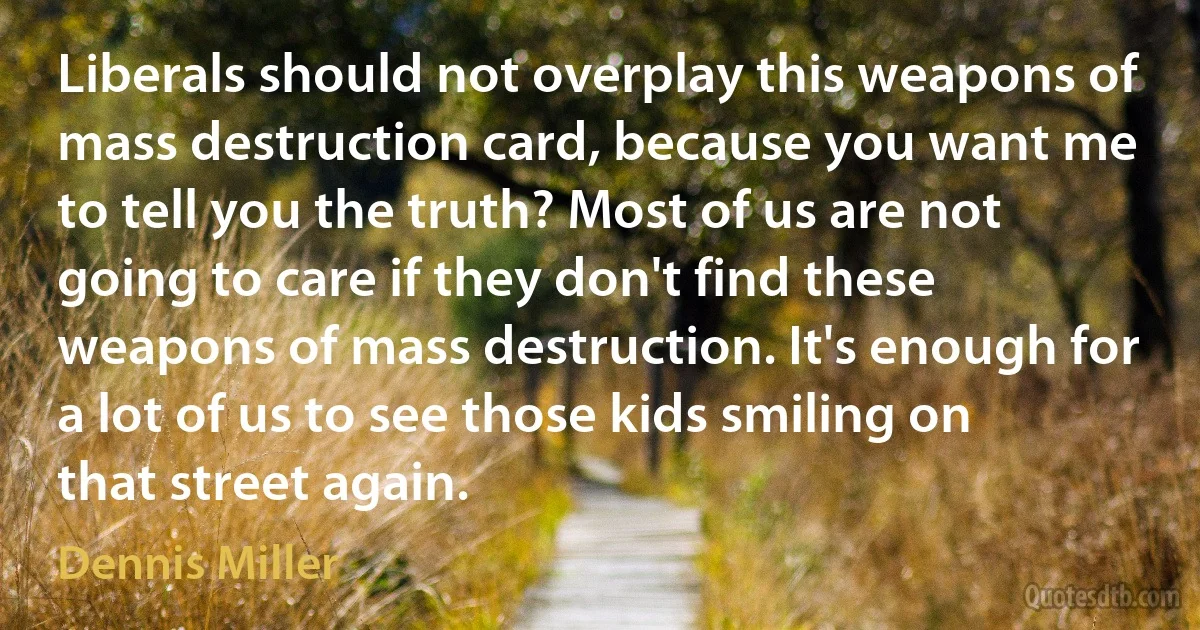 Liberals should not overplay this weapons of mass destruction card, because you want me to tell you the truth? Most of us are not going to care if they don't find these weapons of mass destruction. It's enough for a lot of us to see those kids smiling on that street again. (Dennis Miller)