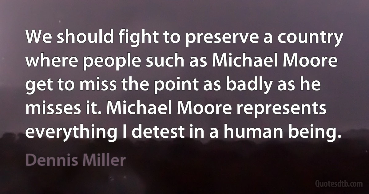 We should fight to preserve a country where people such as Michael Moore get to miss the point as badly as he misses it. Michael Moore represents everything I detest in a human being. (Dennis Miller)