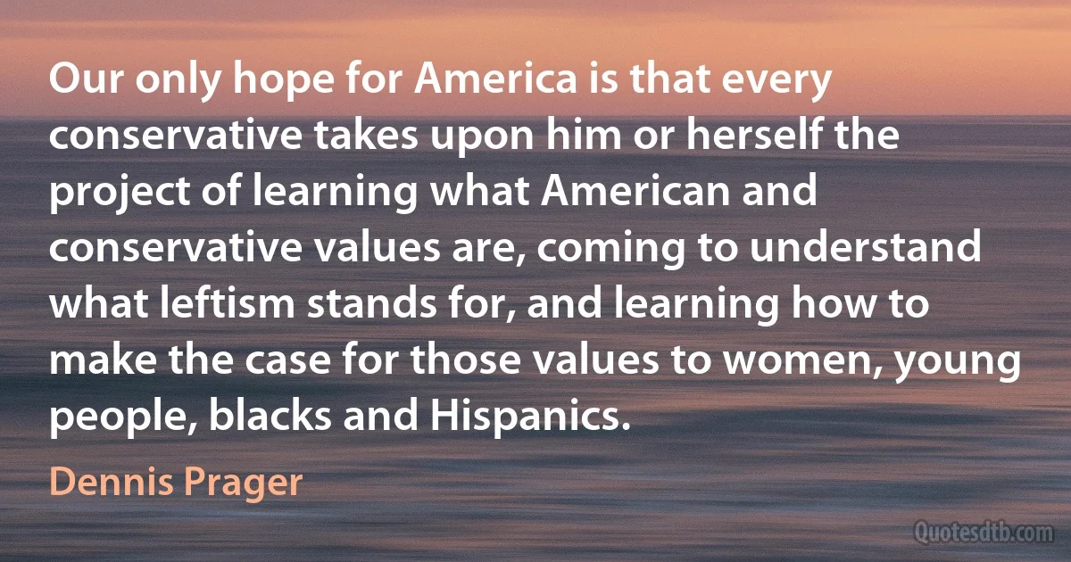 Our only hope for America is that every conservative takes upon him or herself the project of learning what American and conservative values are, coming to understand what leftism stands for, and learning how to make the case for those values to women, young people, blacks and Hispanics. (Dennis Prager)