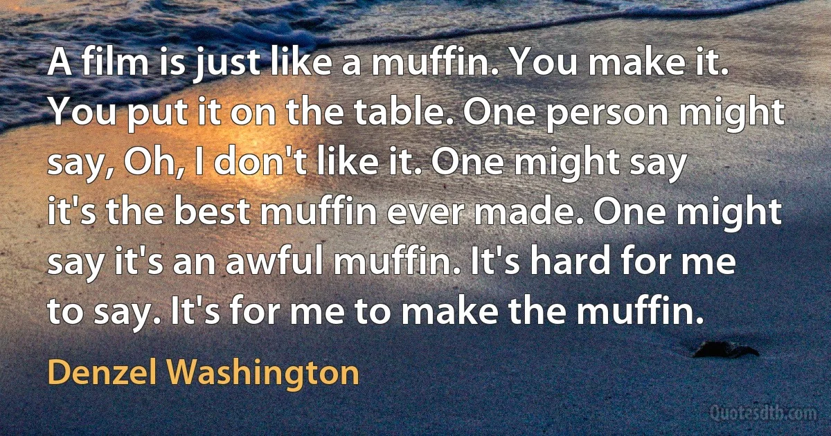 A film is just like a muffin. You make it. You put it on the table. One person might say, Oh, I don't like it. One might say it's the best muffin ever made. One might say it's an awful muffin. It's hard for me to say. It's for me to make the muffin. (Denzel Washington)