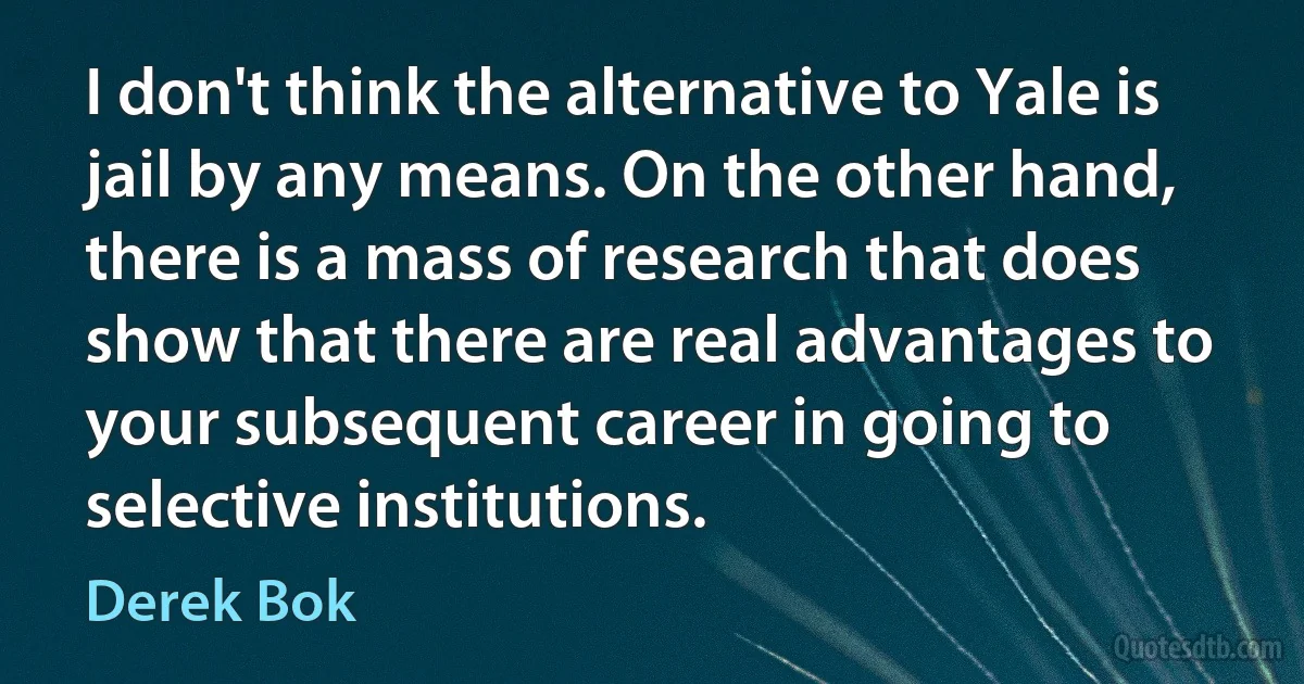 I don't think the alternative to Yale is jail by any means. On the other hand, there is a mass of research that does show that there are real advantages to your subsequent career in going to selective institutions. (Derek Bok)