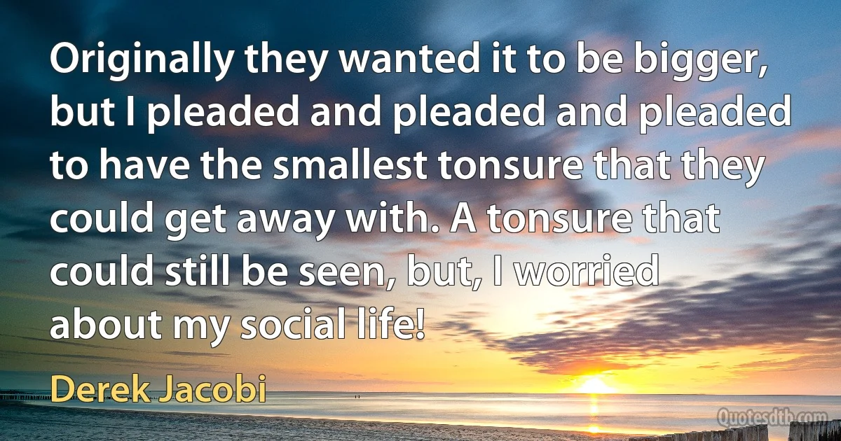 Originally they wanted it to be bigger, but I pleaded and pleaded and pleaded to have the smallest tonsure that they could get away with. A tonsure that could still be seen, but, I worried about my social life! (Derek Jacobi)