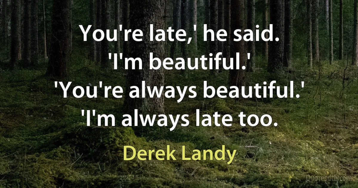 You're late,' he said.
'I'm beautiful.'
'You're always beautiful.'
'I'm always late too. (Derek Landy)