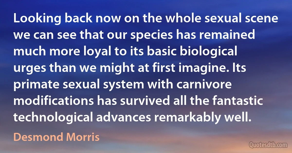 Looking back now on the whole sexual scene we can see that our species has remained much more loyal to its basic biological urges than we might at first imagine. Its primate sexual system with carnivore modifications has survived all the fantastic technological advances remarkably well. (Desmond Morris)